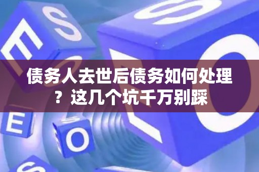 债务人去世后债务如何处理？这几个坑千万别踩